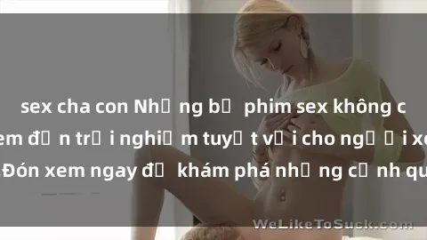 sex cha con Những bộ phim sex không che HD đỉnh cao, đem đến trải nghiệm tuyệt vời cho người xem.Đón xem ngay để khám phá những cảnh quay đẹp mắt và kích thích.