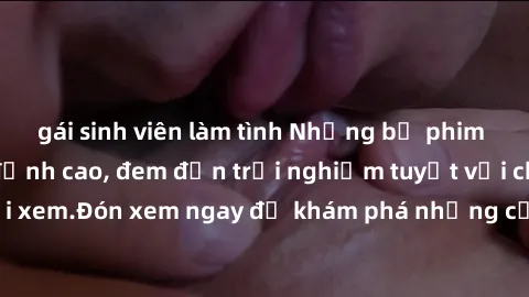 gái sinh viên làm tình Những bộ phim sex không che HD đỉnh cao, đem đến trải nghiệm tuyệt vời cho người xem.Đón xem ngay để khám phá những cảnh quay đẹp mắt và kích thích.