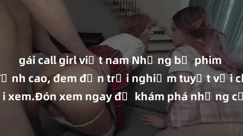 gái call girl việt nam Những bộ phim sex không che HD đỉnh cao, đem đến trải nghiệm tuyệt vời cho người xem.Đón xem ngay để khám phá những cảnh quay đẹp mắt và kích thích.