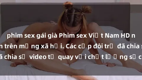 phim sex gái già Phim sex Việt Nam HD ngày càng phổ biến trên mạng xã hội. Các cặp đôi trẻ đã chia sẻ video tự quay với chất lượng sắc nét, gợi cảm.