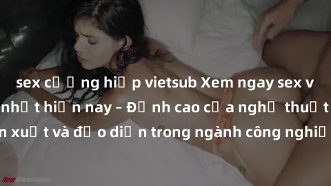 sex cưỡng hiếp vietsub Xem ngay sex video Việt Nam hot nhất hiện nay – Đỉnh cao của nghệ thuật diễn xuất và đạo diễn trong ngành công nghiệp phim người lớn tại đây!