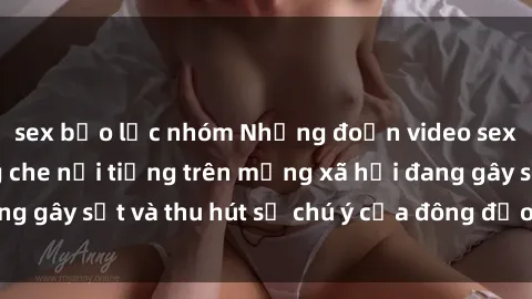sex bạo lực nhóm Những đoạn video sex Việt Nam không che nổi tiếng trên mạng xã hội đang gây sốt và thu hút sự chú ý của đông đảo người xem.