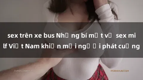 sex trên xe bus Những bí mật về sex milf Việt Nam khiến mọi người phát cuồng