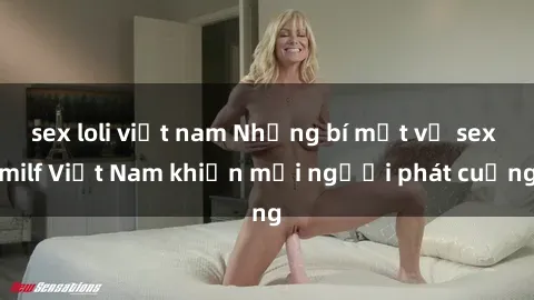 sex loli việt nam Những bí mật về sex milf Việt Nam khiến mọi người phát cuồng