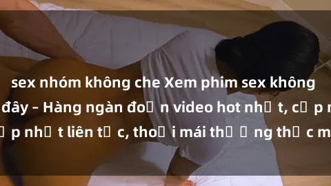 sex nhóm không che Xem phim sex không che miễn phí tại đây – Hàng ngàn đoạn video hot nhất, cập nhật liên tục, thoải mái thưởng thức mà không tốn kém.
