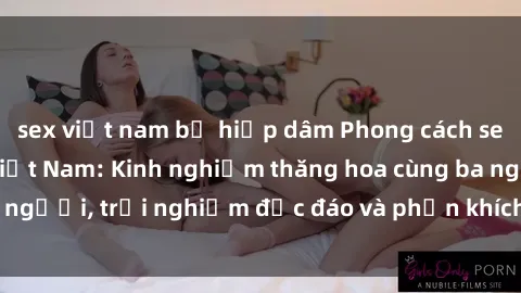 sex việt nam bị hiếp dâm Phong cách sex 3P độc đáo tại Việt Nam: Kinh nghiệm thăng hoa cùng ba người, trải nghiệm độc đáo và phấn khích không thể bỏ lỡ!
