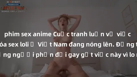 phim sex anime Cuộc tranh luận về việc có nên hợp pháp hóa sex loli ở Việt Nam đang nóng lên. Đồng thời, cũng có những người phản đối gay gắt việc này vì lo ngại về tác động tiêu cực lên trẻ em và xã