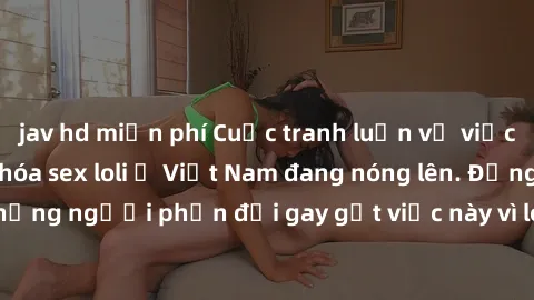 jav hd miễn phí Cuộc tranh luận về việc có nên hợp pháp hóa sex loli ở Việt Nam đang nóng lên. Đồng thời, cũng có những người phản đối gay gắt việc này vì lo ngại về tác động tiêu cực lên trẻ em và xã