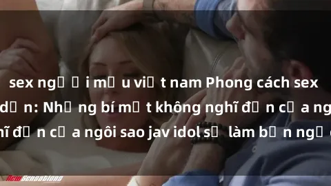 sex người mẫu việt nam Phong cách sex jav idol siêu hấp dẫn: Những bí mật không nghĩ đến của ngôi sao jav idol sẽ làm bạn ngạc nhiên!