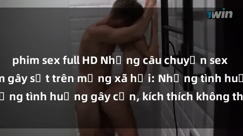 phim sex full HD Những câu chuyện sex sinh viên Việt Nam gây sốt trên mạng xã hội: Những tình huống gây cấn, kích thích không thể bỏ qua