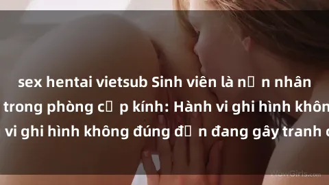 sex hentai vietsub Sinh viên là nạn nhân của video quay lén trong phòng cấp kính: Hành vi ghi hình không đúng đắn đang gây tranh cãi lớn