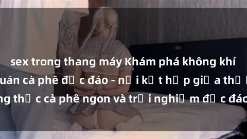 sex trong thang máy Khám phá không khí độc đáo tại sex quán cà phê độc đáo - nơi kết hợp giữa thưởng thức cà phê ngon và trải nghiệm độc đáo của không gian sex shop.