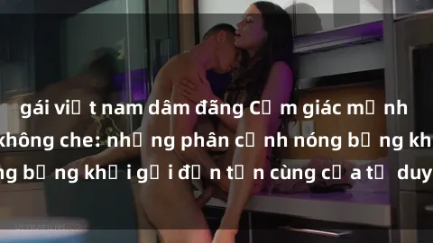 gái việt nam dâm đãng Cảm giác mạnh mẽ với sex BDSM không che: những phân cảnh nóng bỏng khơi gợi đến tận cùng của tư duy và cơ thể.