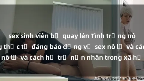 sex sinh viên bị quay lén Tình trạng nô lệ tình dục: Những thực tế đáng báo động về sex nô lệ và cách hỗ trợ nạn nhân trong xã hội hiện nay