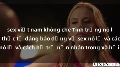 sex việt nam không che Tình trạng nô lệ tình dục: Những thực tế đáng báo động về sex nô lệ và cách hỗ trợ nạn nhân trong xã hội hiện nay