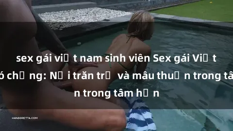 sex gái việt nam sinh viên Sex gái Việt Nam có chồng: Nỗi trăn trở và mâu thuẫn trong tâm hồn