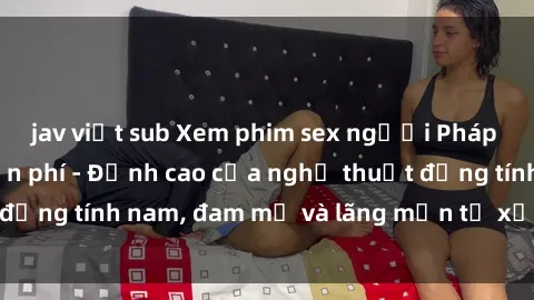 jav việt sub Xem phim sex người Pháp vietsub online miễn phí - Đỉnh cao của nghệ thuật đồng tính nam, đam mỹ và lãng mạn từ xứ sở hoa hồng!