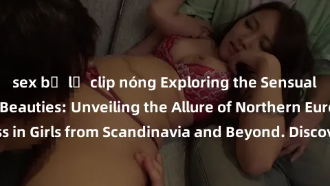 sex bị lộ clip nóng Exploring the Sensual Charms of Nordic Beauties: Unveiling the Allure of Northern European Sexiness in Girls from Scandinavia and Beyond. Discover the Seductive Secrets of Northern