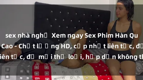 sex nhà nghỉ Xem ngay Sex Phim Hàn Quốc Vietsub Đỉnh Cao - Chất lượng HD, cập nhật liên tục, đủ mọi thể loại, hấp dẫn không thể bỏ qua!
