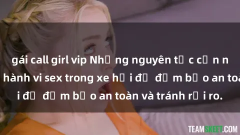 gái call girl vip Những nguyên tắc cần nhớ khi thực hiện hành vi sex trong xe hơi để đảm bảo an toàn và tránh rủi ro.