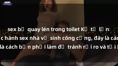 sex bị quay lén trong toilet Kể từ lần cuối cùng bạn thực hành sex nhà vệ sinh công cộng, đây là cách bạn phải làm để tránh rủi ro và tối ưu trải nghiệm.
