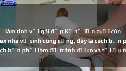 làm tình với gái đẹp Kể từ lần cuối cùng bạn thực hành sex nhà vệ sinh công cộng, đây là cách bạn phải làm để tránh rủi ro và tối ưu trải nghiệm.