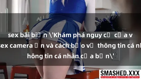 sex bãi biển 'Khám phá nguy cơ của việc sử dụng sex camera ẩn và cách bảo vệ thông tin cá nhân của bạn'