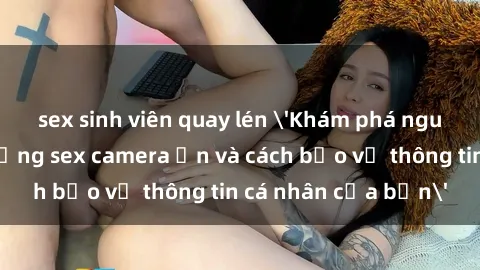 sex sinh viên quay lén 'Khám phá nguy cơ của việc sử dụng sex camera ẩn và cách bảo vệ thông tin cá nhân của bạn'
