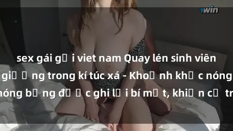 sex gái gọi viet nam Quay lén sinh viên làm tình ngay trên giường trong kí túc xá - Khoảnh khắc nóng bỏng được ghi lại bí mật, khiến cả trường học xôn xao.