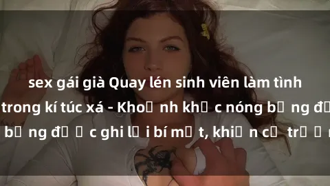 sex gái già Quay lén sinh viên làm tình ngay trên giường trong kí túc xá - Khoảnh khắc nóng bỏng được ghi lại bí mật, khiến cả trường học xôn xao.