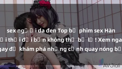 sex người da đen Top bộ phim sex Hàn Quốc hot nhất mọi thời đại bạn không thể bỏ lỡ! Xem ngay để khám phá những cảnh quay nóng bỏng, đầy nghẹt thở!