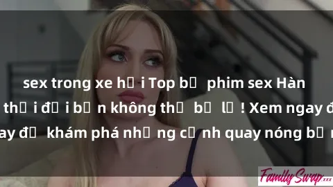 sex trong xe hơi Top bộ phim sex Hàn Quốc hot nhất mọi thời đại bạn không thể bỏ lỡ! Xem ngay để khám phá những cảnh quay nóng bỏng, đầy nghẹt thở!