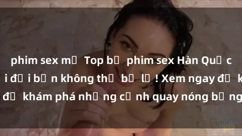 phim sex mỹ Top bộ phim sex Hàn Quốc hot nhất mọi thời đại bạn không thể bỏ lỡ! Xem ngay để khám phá những cảnh quay nóng bỏng, đầy nghẹt thở!