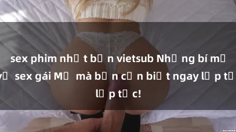sex phim nhật bản vietsub Những bí mật về sex gái Mỹ mà bạn cần biết ngay lập tức!