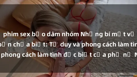 phim sex bạo dâm nhóm Những bí mật về sex gái Nga mà bạn chưa biết: Tư duy và phong cách làm tình đặc biệt của phụ nữ Nga