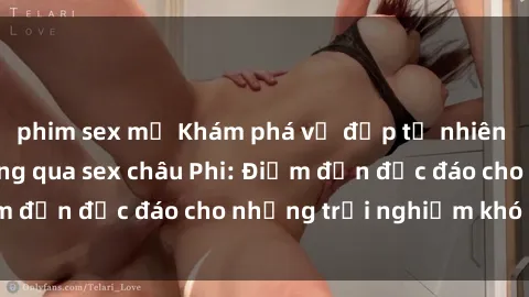 phim sex mỹ Khám phá vẻ đẹp tự nhiên và văn hóa đa dạng qua sex châu Phi: Điểm đến độc đáo cho những trải nghiệm khó quên