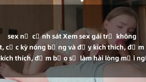 sex nữ cảnh sát Xem sex gái trẻ không che hấp dẫn nhất, cực kỳ nóng bỏng và đầy kích thích, đảm bảo sẽ làm hài lòng mọi người!