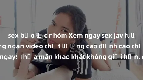 sex bạo lực nhóm Xem ngay sex jav full HD miễn phí - Hàng ngàn video chất lượng cao đỉnh cao chỉ cần click vào ngay! Thỏa mãn khao khát không giới hạn, đón chờ những trải nghiệm mới lạ!