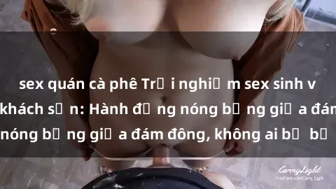 sex quán cà phê Trải nghiệm sex sinh viên sôi động trong khách sạn: Hành động nóng bỏng giữa đám đông, không ai bị bỏ lỡ