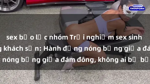 sex bạo lực nhóm Trải nghiệm sex sinh viên sôi động trong khách sạn: Hành động nóng bỏng giữa đám đông, không ai bị bỏ lỡ