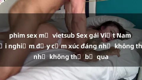 phim sex mỹ vietsub Sex gái Việt Nam có con: Trải nghiệm đầy cảm xúc đáng nhớ không thể bỏ qua