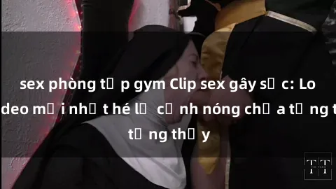 sex phòng tập gym Clip sex gây sốc: Loạt video mới nhất hé lộ cảnh nóng chưa từng thấy