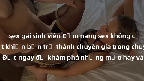 sex gái sinh viên Cẩm nang sex không che: Những bí quyết khiến bạn trở thành chuyên gia trong chuyện ấy! Đọc ngay để khám phá những mẹo hay và bí quyết tình dục không che.
