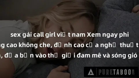 sex gái call girl việt nam Xem ngay phim sex HD chất lượng cao không che, đỉnh cao của nghệ thuật làm tình, đưa bạn vào thế giới đam mê và sóng gió của tình yêu không giới hạn.