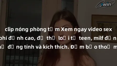 clip nóng phòng tắm Xem ngay video sex không che miễn phí đỉnh cao, đủ thể loại từ teen, milf đến các cảnh quan hệ đồng tính và kích thích. Đảm bảo thoả mãn mọi khả năng kích thích của bạn!