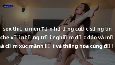 sex thiếu niên Tận hưởng cuộc sống tình dục online không che với những trải nghiệm độc đáo và mới lạ. Khám phá cảm xúc mãnh liệt và thăng hoa cùng đối tác tại các trang web chuyên nghiệp.