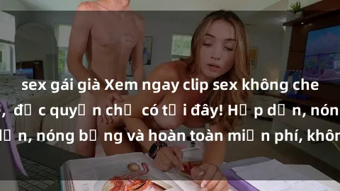 sex gái già Xem ngay clip sex không che cực hot, không che,  độc quyền chỉ có tại đây! Hấp dẫn, nóng bỏng và hoàn toàn miễn phí, không thể bỏ qua!