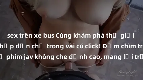 sex trên xe bus Cùng khám phá thế giới jav không che siêu hấp dẫn chỉ trong vài cú click! Đắm chìm trong những bộ phim jav không che đỉnh cao, mang lại trải nghiệm thú vị và đầy kích thích.