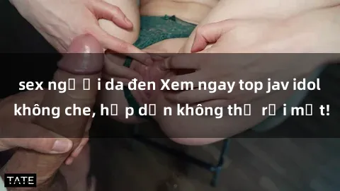 sex người da đen Xem ngay top jav idol không che, hấp dẫn không thể rời mắt!