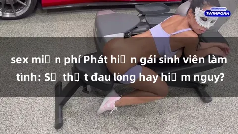 sex miễn phí Phát hiện gái sinh viên làm tình: Sự thật đau lòng hay hiểm nguy?